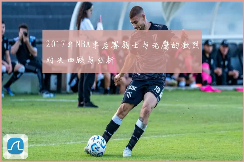 2017年NBA季后赛骑士与老鹰的激烈对决回顾与分析