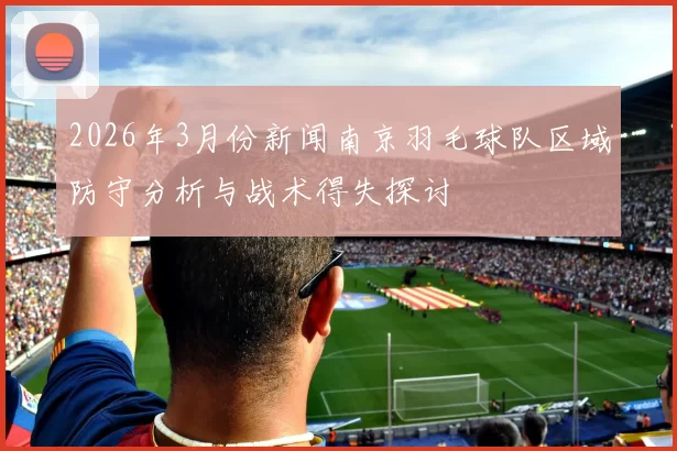 2026年3月份新闻南京羽毛球队区域防守分析与战术得失探讨