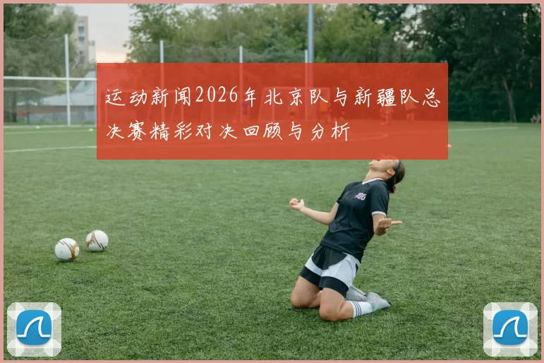 运动新闻2026年北京队与新疆队总决赛精彩对决回顾与分析