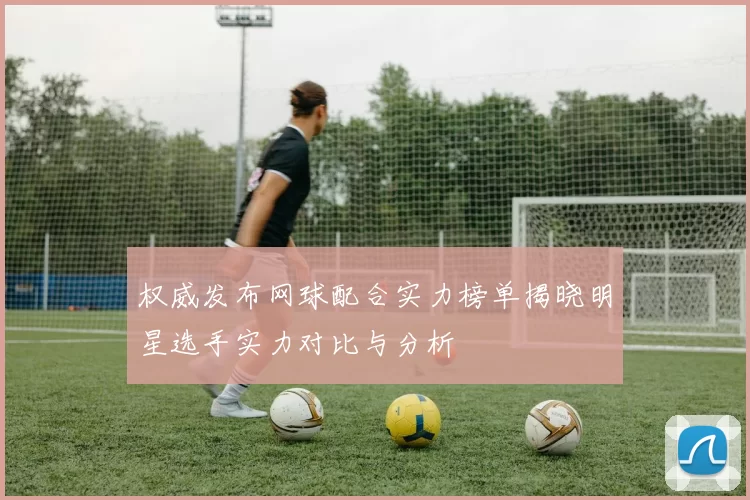 权威发布网球配合实力榜单揭晓明星选手实力对比与分析